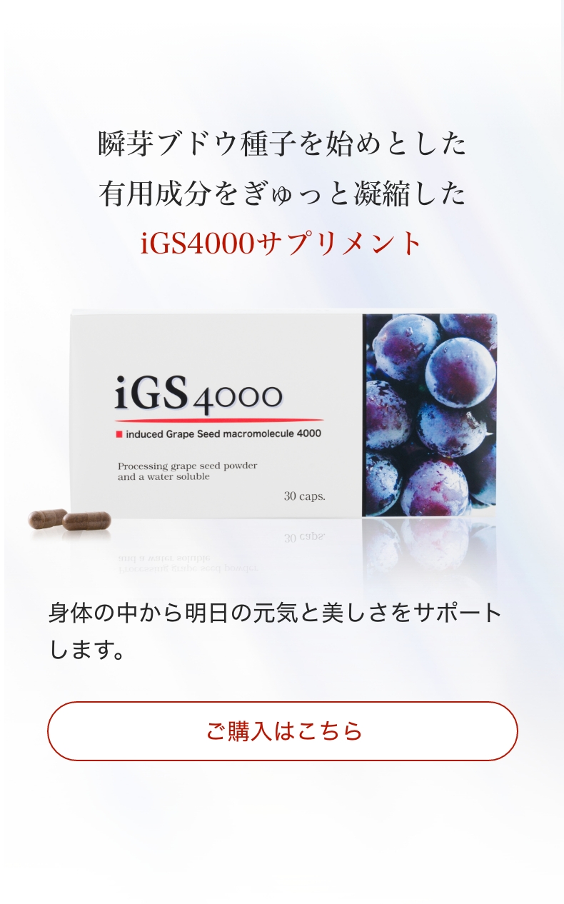 igs4000のご購入はこちらから。瞬芽ブドウ種子を始めとした有用成分をぎゅっと凝縮したiGS4000サプリメント。身体の中から明日の元気と美しさをサポートします。