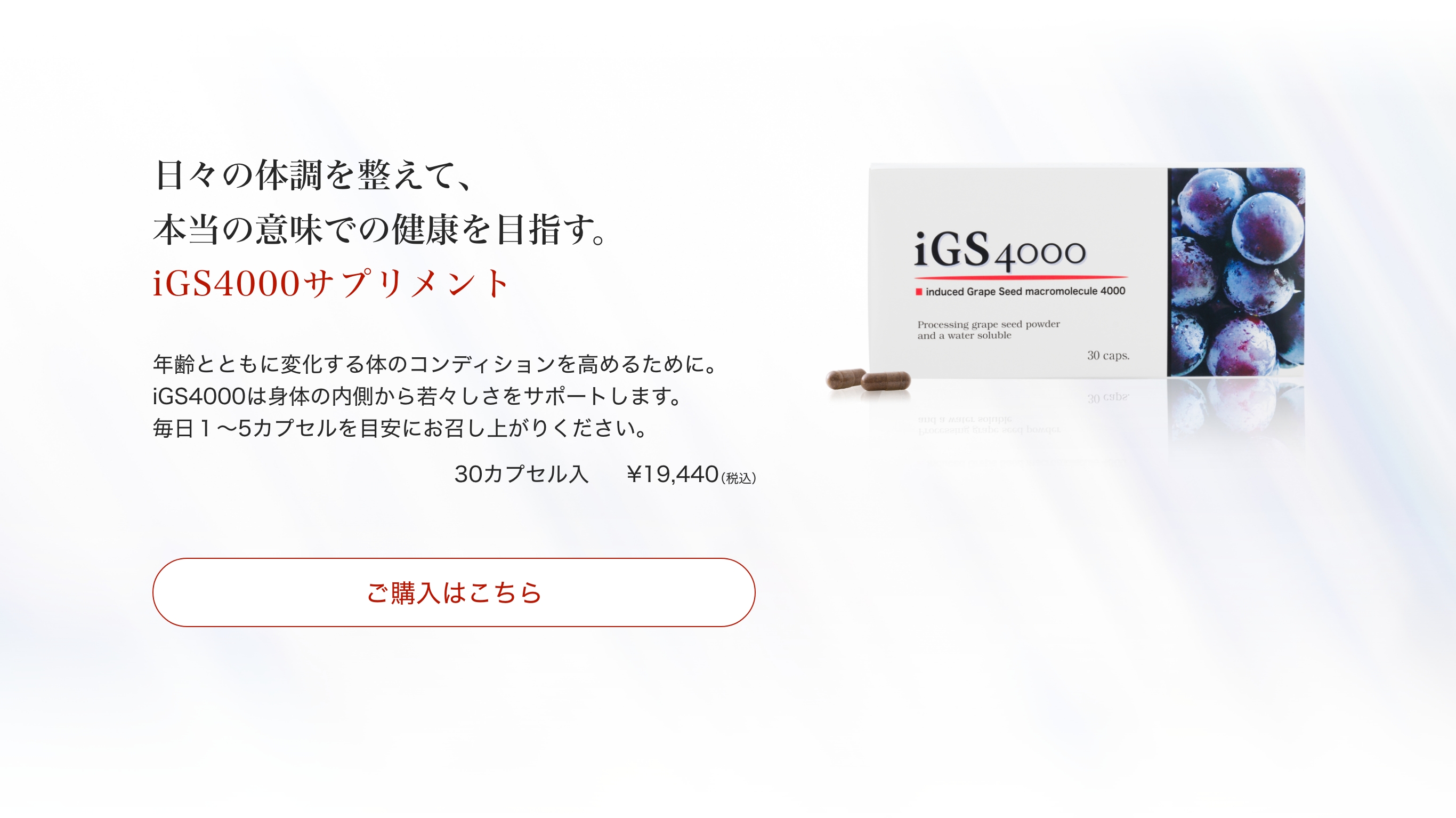 iGS4000のご購入はこちらから。日々の体調を整えて、本当の意味での健康を目指す。iGS4000サプリメント。年齢とともに変化する体のコンディションを高めるために。iGS4000は身体の内側から若々しさをサポートします。毎日１〜5カプセルを目安にお召し上がりください。30カプセル入り￥19,440（税込）