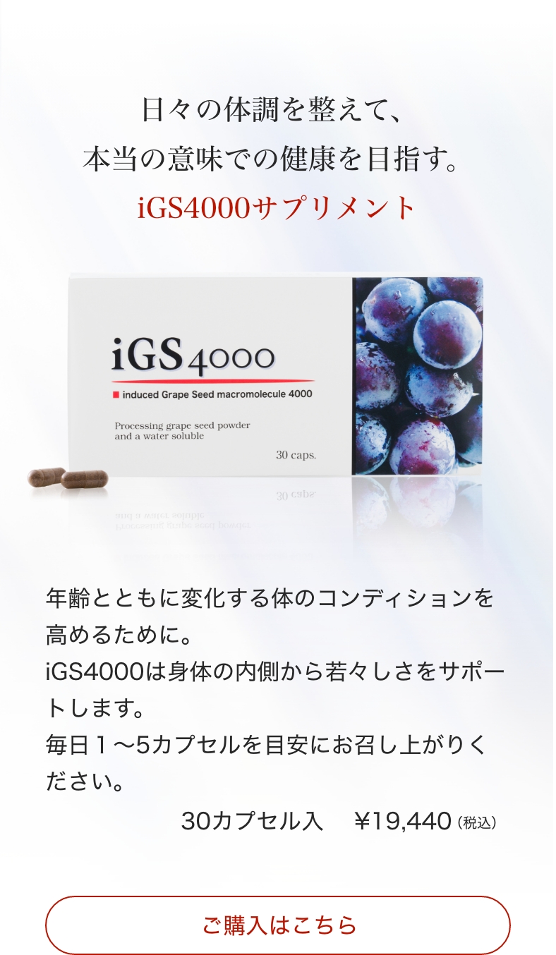 iGS4000のご購入はこちらから。日々の体調を整えて、本当の意味での健康を目指す。iGS4000サプリメント。年齢とともに変化する体のコンディションを高めるために。iGS4000は身体の内側から若々しさをサポートします。毎日１〜5カプセルを目安にお召し上がりください。30カプセル入り￥19,440（税込）