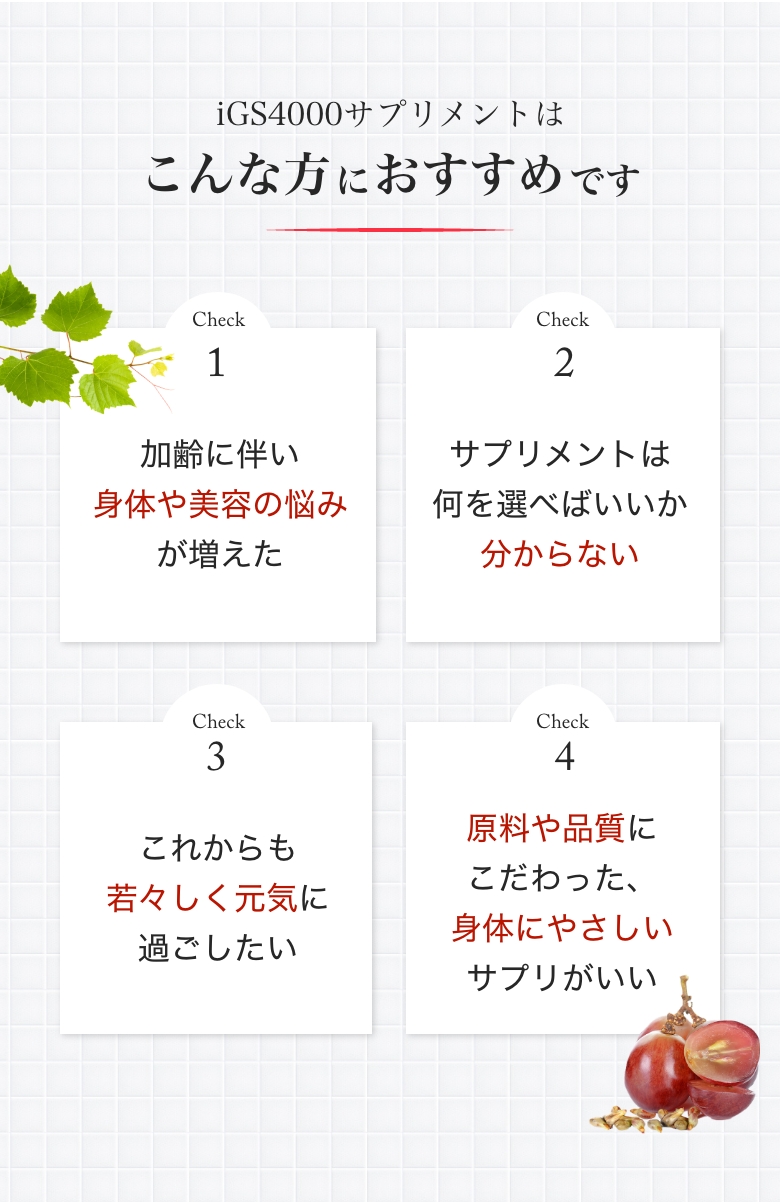 iGS4000サプリメントはこんな方におすすめです。①加齢に伴い身体や美容の悩みが増えた②サプリメントは何を選べばいいかわからない③これからも若々しく元気に過ごしたい④原料や品質にこだわった身体に優しいサプリがいい
